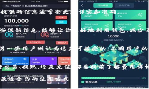 关于“T P 钱包”手续费的问题，这其实取决于多种因素，包括交易类型、转账金额、以及付款方和收款方的具体操作。这类数字钱包通常设置有不同层次的费用结构，以下是一些常见的费用项目，帮助你更好地了解可能的手续费情况。

一、交易手续费
T P 钱包在进行各种交易（如转账、购买商品等）时，通常会收取一笔交易手续费。该费用一般是交易金额的一定百分比，或者是固定金额，具体取决于你所使用的服务。根据当前的交易情况，这笔费用可能会有所波动。

二、提现手续费
如果你想将钱包中的余额提现到银行账户，一般也会涉及到提现手续费。这方面的费用通常是根据提现金额的百分比来计算，或者也有可能是一个固定值。提现时，最好提前查看一下相关的费用说明，以免造成意外的损失。

三、充值费用
在某些情况下，向 T P 钱包充值的过程也可能涉及一定的费用。这主要取决于你选择的充值方式，有些银行转账可能不收费，而使用信用卡或第三方支付平台时可能会被收取一定的费用。

四、转账到其他钱包的费用
如果你将资金从 T P 钱包转账到其他数字钱包，通常也会涉及转账手续费。这部分费用可能会与接受方的钱包类型、以及当前的区块链网络拥堵情况有关。

五、询问与确认
为了充分了解具体的费用结构，建议你登录 T P 钱包的官方网站或联系客户服务。官方渠道提供的信息通常会更加详实和准确。

六、促销与优惠
有时，T P 钱包会推出一些活动或优惠，例如在指定时间内进行的交易将免收手续费。关注这些促销信息，能够让你更好地利用钱包，减少不必要的支出。

七、用户体验与反馈
在消费过程中，很多用户会主动反馈关于手续费的体验。一些用户可能会觉得手续费偏高，而另一些用户则认为这是可接受的。不同用户的反馈能帮助你形成更全面的看法。

八、总结
总体而言，理解 T P 钱包的手续费结构，需要根据你具体的使用情况去综合考虑。无论是进行交易、提现，还是充值，都要提前了解费用详情，以便更合理地规划自己的财务。 

希望这能帮助你更好地了解 T P 钱包的手续费情况，也欢迎你在使用过程中多加观察，找到最适合你的使用方式。